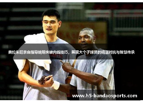 奥拉朱旺亲自指导姚明突破内线技巧，展现大个子球员的精湛对抗与智慧传承