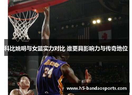 科比姚明与女篮实力对比 谁更具影响力与传奇地位