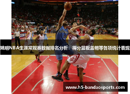 姚明NBA生涯常规赛数据排名分析：得分篮板盖帽等各项统计表现