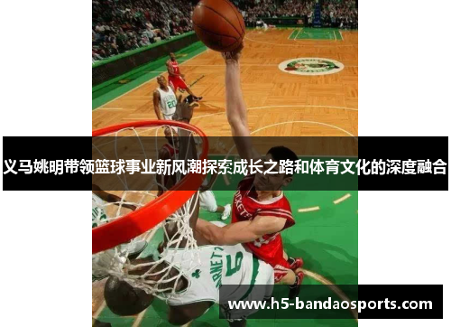 义马姚明带领篮球事业新风潮探索成长之路和体育文化的深度融合