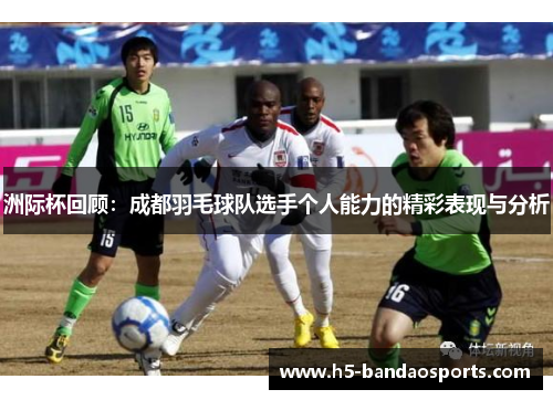 洲际杯回顾：成都羽毛球队选手个人能力的精彩表现与分析