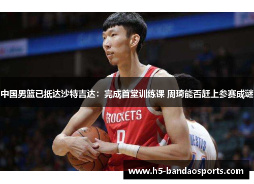 中国男篮已抵达沙特吉达：完成首堂训练课 周琦能否赶上参赛成谜